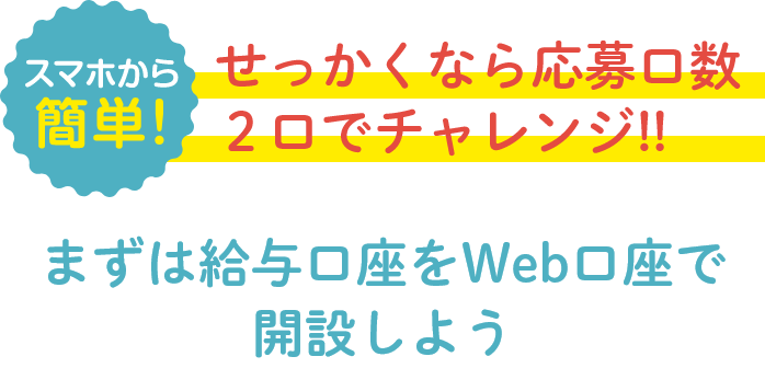 スマホから簡単！せっかくなら応募口数２口でチャレンジ!!まずは給与口座をWeb口座で開設しよう