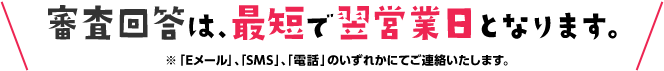 審査回答は、最短で翌営業日となります。※「Eメール」、「SMS」、「電話」のいずれかにてご連絡いたします。