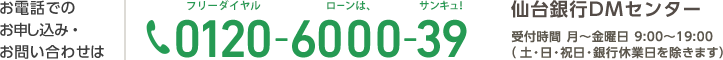 お電話でのお申し込み・お問い合わせは 0120-6000-39 仙台銀行DMセンター 受付時間 月～金曜日 9:00～19:00（土・日・祝日・銀行休業日を除きます）