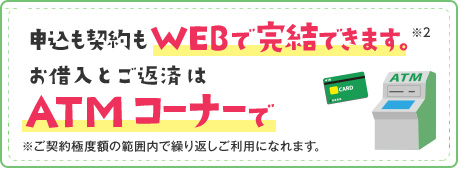 申込も契約もWEBで完結できます。※2 お借入とご返済はATMコーナーで ※ご契約極度額の範囲内で繰り返しご利用になれます。