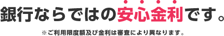 銀行ならではの安心金利です。※ご利用限度額及び金利は審査により異なります。 