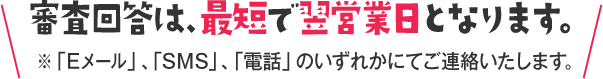 審査回答は、最短で翌営業日となります。※「Eメール」、「SMS」、「電話」のいずれかにてご連絡いたします。