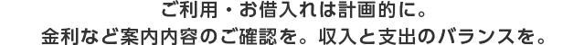 ご利用・お借入れは計画的に。金利など案内内容のご確認を。収入と支出のバランスを。