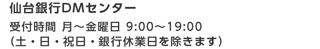 仙台銀行DMセンター 受付時間 月～金曜日 9：00～19：00（土・日・祝日・銀行休業日を除きます）