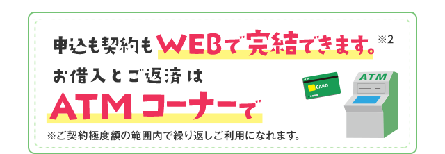 申込も契約もWEBで完結できます。※2 お借入とご返済はATMコーナーで ※ご契約極度額の範囲内で繰り返しご利用になれます。