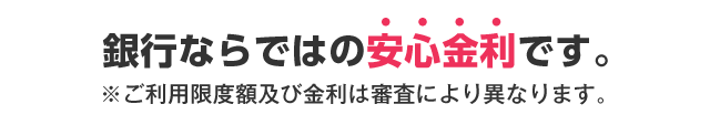 銀行ならではの安心金利です。 ※ご利用限度額及び金利は審査により異なります。