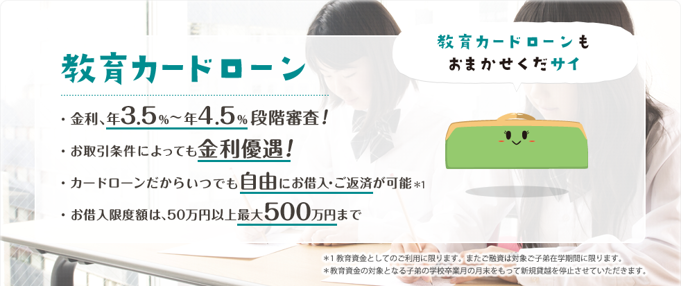 教育カードローン ・金利、年3.5%~4.5%段階審査!・お取引条件によっても金利優遇!・カードローンだからいつでも自由にお借入・ご返済が可能※ ・お借入限度額は、50万円以上最大500万円まで ※教育資金としてのご利用に限ります。またご融資は対象ご子弟在学期間に限ります。