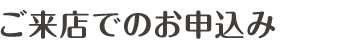 ご来店でのお申込み