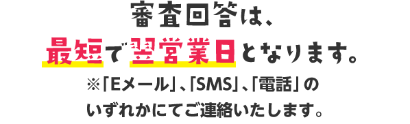 審査回答は、最短で翌営業日となります。※「Eメール」、「SMS」、「電話」のいずれかにてご連絡いたします。