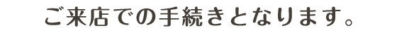 ご来店での手続きとなります。