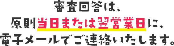 審査回答は、原則当日または翌営業日に、電子メールでご連絡いたします。