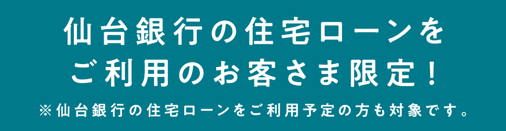 仙台銀行の住宅ローンをご利用のお客さま限定！
            ※仙台銀行の住宅ローンをご利用予定の方も対象です。