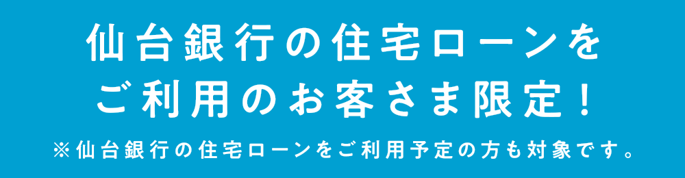 仙台銀行の住宅ローンをご利用のお客さま限定！
            ※仙台銀行の住宅ローンをご利用予定の方も対象です。