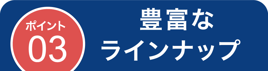 ポイント03 豊富なラインナップ