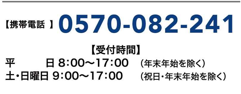 【携帯電話】0570-082-241【受付時間】平日 8:00~17:00(年末年始を除く) 土・日曜日 9:00~17:00(祝日・年末年始を除く)