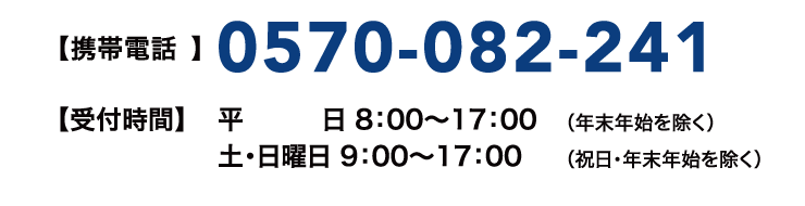 【携帯電話】0570-082-241【受付時間】平日 8:00~17:00(年末年始を除く) 土・日曜日 9:00~17:00(祝日・年末年始を除く)