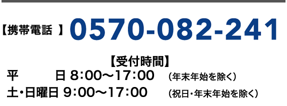 【携帯電話】0570-082-241【受付時間】平日 8:00~17:00(年末年始を除く) 土・日曜日 9:00~17:00(祝日・年末年始を除く)