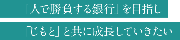 「人で勝負する銀行」を目指し「じもと」と共に成長していきたい