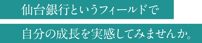 仙台銀行というフィールドで自分の成長を実感してみませんか。